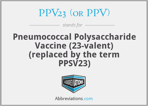 PPV23 (or PPV) - Pneumococcal Polysaccharide Vaccine (23-valent) (replaced by the term PPSV23)